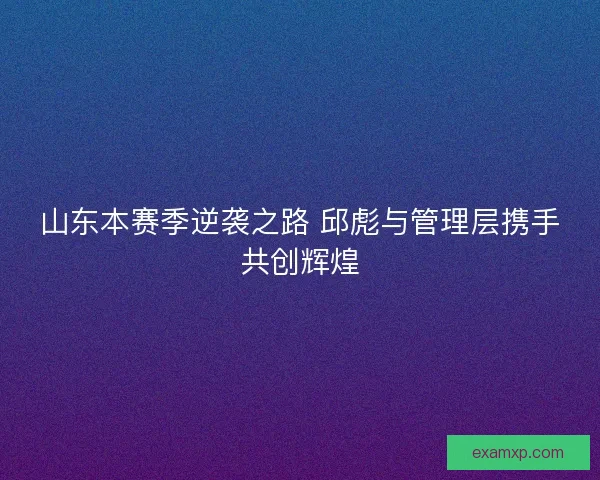 山东本赛季逆袭之路 邱彪与管理层携手共创辉煌