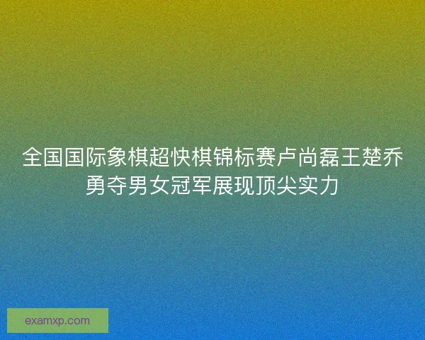 全国国际象棋超快棋锦标赛卢尚磊王楚乔勇夺男女冠军展现顶尖实力